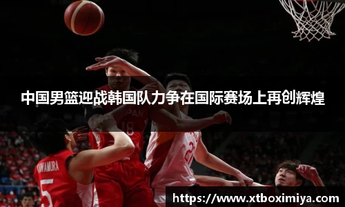 中国男篮迎战韩国队力争在国际赛场上再创辉煌
